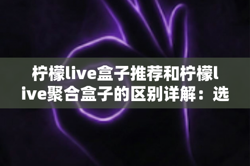 柠檬live盒子推荐和柠檬live聚合盒子的区别详解:选购前必看的全面指南 柠檬live盒子推荐和柠檬live聚合盒子的区别详解:选购前必看的全面指南