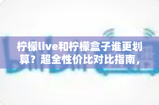 柠檬live和柠檬盒子谁更划算？超全性价比对比指南，帮你把钱花在刀刃上