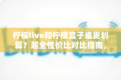 柠檬live和柠檬盒子谁更划算？超全性价比对比指南，帮你把钱花在刀刃上