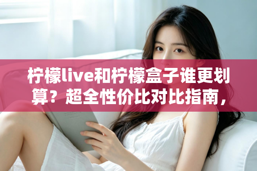 柠檬live和柠檬盒子谁更划算？超全性价比对比指南，帮你把钱花在刀刃上