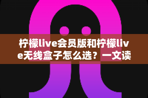 柠檬live会员版和柠檬live无线盒子怎么选？一文读懂两者差异，帮你做出最明智的选择