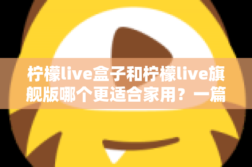 柠檬live盒子和柠檬live旗舰版哪个更适合家用?一篇文章帮你彻底搞懂两者差异与选购技巧 柠檬live盒子和柠檬live旗舰版哪个更适合家用?一篇文章帮你彻底搞懂两者差异与选购技巧