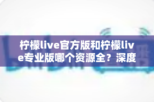 柠檬live官方版和柠檬live专业版哪个资源全?深度对比分析助你选对版本 柠檬live官方版和柠檬live专业版哪个资源全?深度对比分析助你选对版本