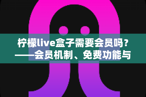 柠檬live盒子需要会员吗?——会员机制、免费功能与使用避坑指南全解析 柠檬live盒子需要会员吗?——会员机制、免费功能与使用避坑指南全解析