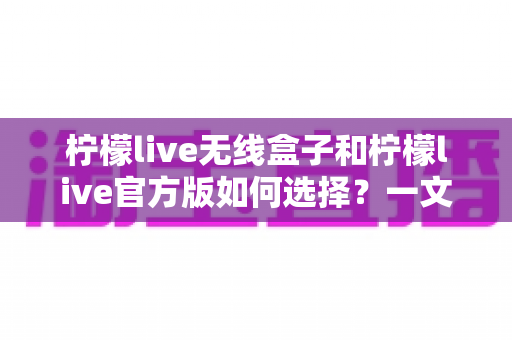 柠檬live无线盒子和柠檬live官方版如何选择？一文读懂两者差异与选购指南