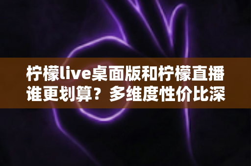 柠檬live桌面版和柠檬直播谁更划算？多维度性价比深度对比指南