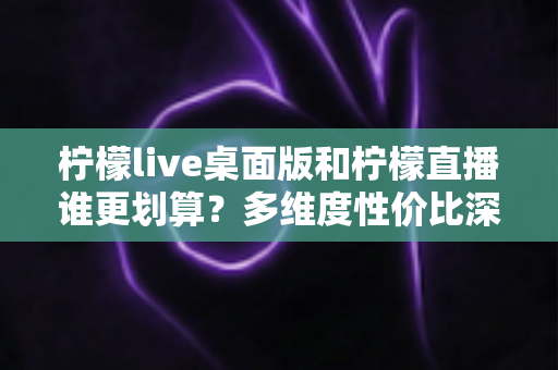 柠檬live桌面版和柠檬直播谁更划算？多维度性价比深度对比指南