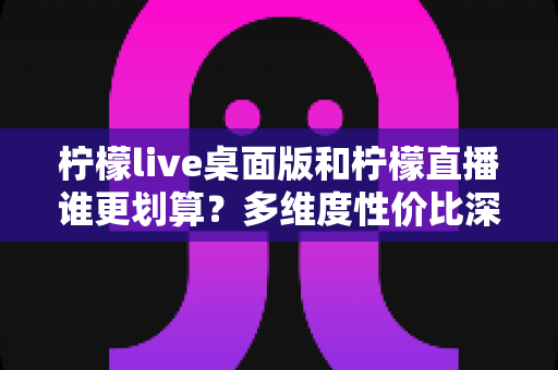 柠檬live桌面版和柠檬直播谁更划算？多维度性价比深度对比指南