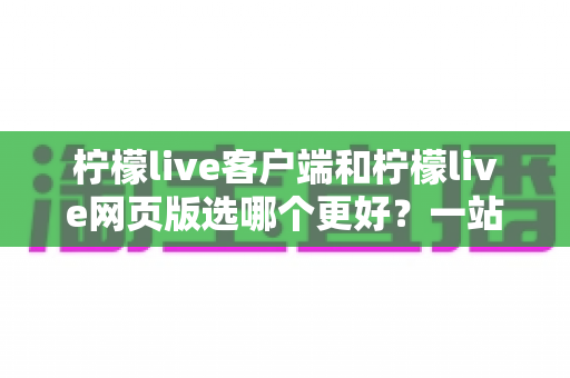 柠檬live客户端和柠檬live网页版选哪个更好？一站式深度对比评测助你找到最优选择