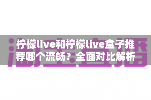 柠檬live和柠檬live盒子推荐哪个流畅?全面对比解析助你选出最佳观影方案 柠檬live和柠檬live盒子推荐哪个流畅?全面对比解析助你选出最佳观影方案