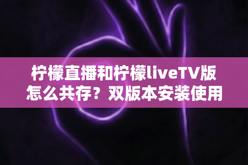 柠檬直播和柠檬liveTV版怎么共存?双版本安装使用全攻略,一文搞定共存难题 柠檬直播和柠檬liveTV版怎么共存?双版本安装使用全攻略,一文搞定共存难题