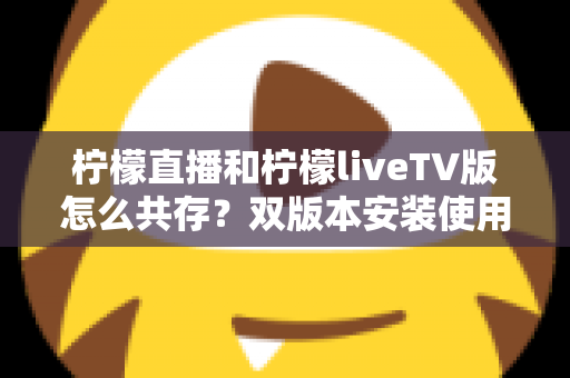 柠檬直播和柠檬liveTV版怎么共存?双版本安装使用全攻略,一文搞定共存难题 柠檬直播和柠檬liveTV版怎么共存?双版本安装使用全攻略,一文搞定共存难题