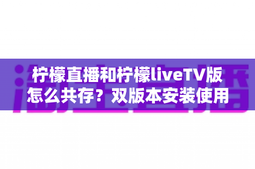 柠檬直播和柠檬liveTV版怎么共存?双版本安装使用全攻略,一文搞定共存难题 柠檬直播和柠檬liveTV版怎么共存?双版本安装使用全攻略,一文搞定共存难题