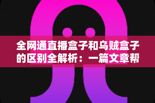 全网通直播盒子和乌贼盒子的区别全解析：一篇文章帮你选对家庭观影神器