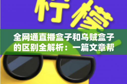 全网通直播盒子和乌贼盒子的区别全解析：一篇文章帮你选对家庭观影神器
