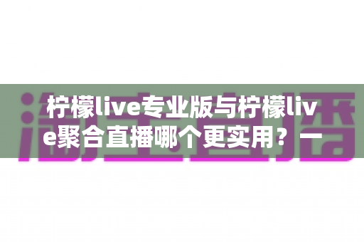 柠檬live专业版与柠檬live聚合直播哪个更实用?一篇深度评测帮你选对直播工具 柠檬live专业版与柠檬live聚合直播哪个更实用?一篇深度评测帮你选对直播工具