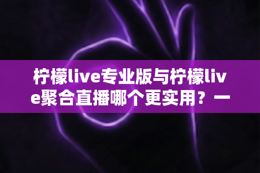 柠檬live专业版与柠檬live聚合直播哪个更实用？一篇深度评测帮你选对直播工具