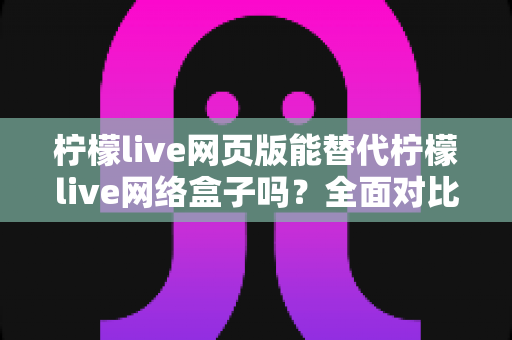 柠檬live网页版能替代柠檬live网络盒子吗？全面对比画质、功能与使用体验，帮你选出最合适的观看方案