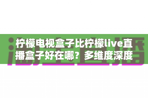 柠檬电视盒子比柠檬live直播盒子好在哪？多维度深度对比帮你选出理想家庭影音设备