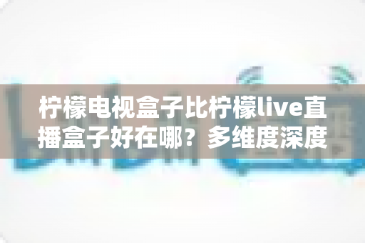 柠檬电视盒子比柠檬live直播盒子好在哪？多维度深度对比帮你选出理想家庭影音设备