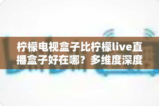 柠檬电视盒子比柠檬live直播盒子好在哪？多维度深度对比帮你选出理想家庭影音设备
