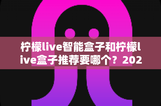 柠檬live智能盒子和柠檬live盒子推荐要哪个？2025年家庭观影选购全攻略与深度对比解析