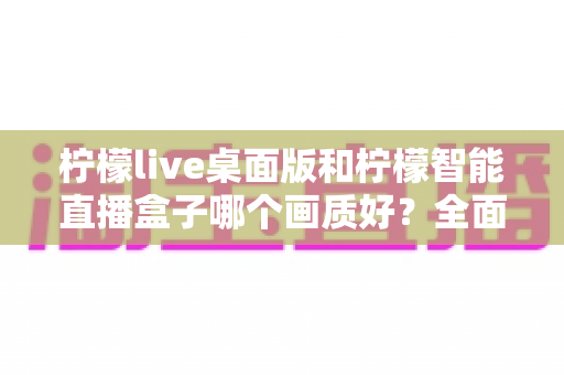 柠檬live桌面版和柠檬智能直播盒子哪个画质好?全面解析助你选对直播设备 柠檬live桌面版和柠檬智能直播盒子哪个画质好?全面解析助你选对直播设备