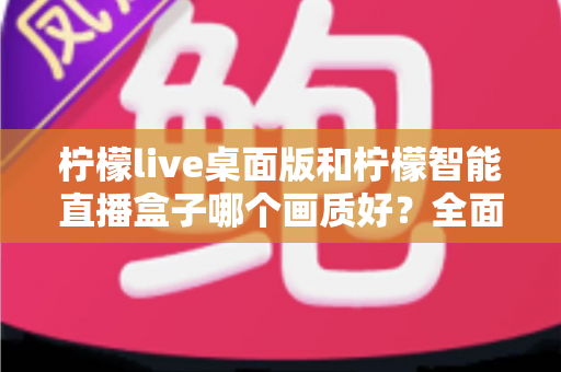 柠檬live桌面版和柠檬智能直播盒子哪个画质好？全面解析助你选对直播设备