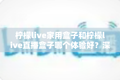 柠檬live家用盒子和柠檬live直播盒子哪个体验好?深度对比评测帮你选对不选贵 柠檬live家用盒子和柠檬live直播盒子哪个体验好?深度对比评测帮你选对不选贵
