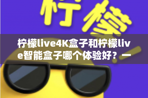 柠檬live4K盒子和柠檬live智能盒子哪个体验好？一文看懂两款电视盒子的真实差异与选购攻略