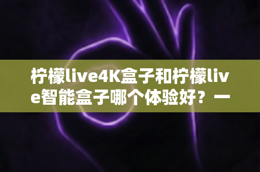 柠檬live4K盒子和柠檬live智能盒子哪个体验好？一文看懂两款电视盒子的真实差异与选购攻略