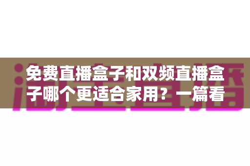 免费直播盒子和双频直播盒子哪个更适合家用?一篇看懂优劣的深度选购指南 免费直播盒子和双频直播盒子哪个更适合家用?一篇看懂优劣的深度选购指南