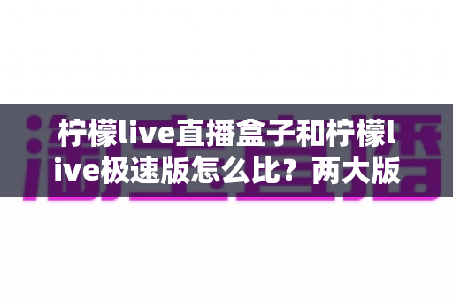 柠檬live直播盒子和柠檬live极速版怎么比?两大版本深度对比,帮你一步选对不踩坑 柠檬live直播盒子和柠檬live极速版怎么比?两大版本深度对比,帮你一步选对不踩坑