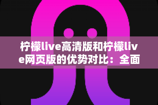 柠檬live高清版和柠檬live网页版的优势对比：全面解析两大版本，帮你找到最适合的观看方案