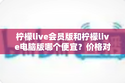 柠檬live会员版和柠檬live电脑版哪个便宜?价格对比与高性价比选购全指南 柠檬live会员版和柠檬live电脑版哪个便宜?价格对比与高性价比选购全指南