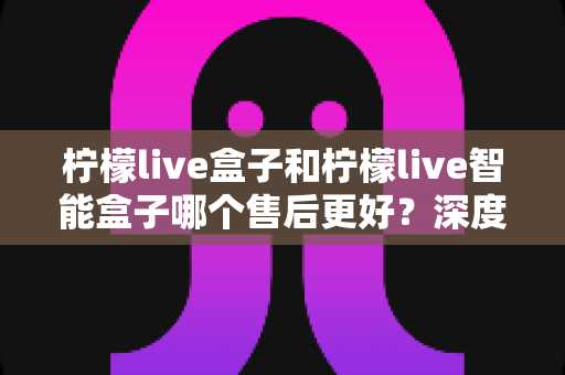 柠檬live盒子和柠檬live智能盒子哪个售后更好?深度对比解析帮你买前避坑 柠檬live盒子和柠檬live智能盒子哪个售后更好?深度对比解析帮你买前避坑