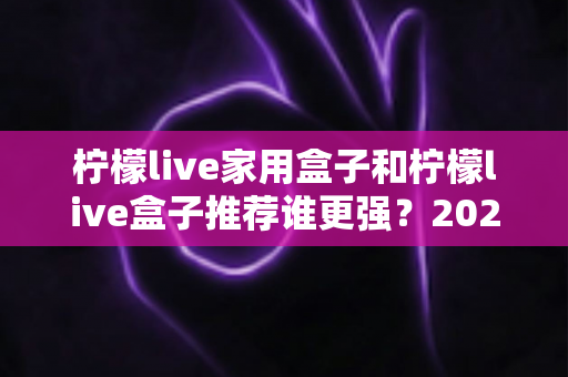 柠檬live家用盒子和柠檬live盒子推荐谁更强?2025年最全选购对比深度评测指南,帮你一次选对不踩坑 柠檬live家用盒子和柠檬live盒子推荐谁更强?2025年最全选购对比深度评测指南,帮你一次选对不踩坑