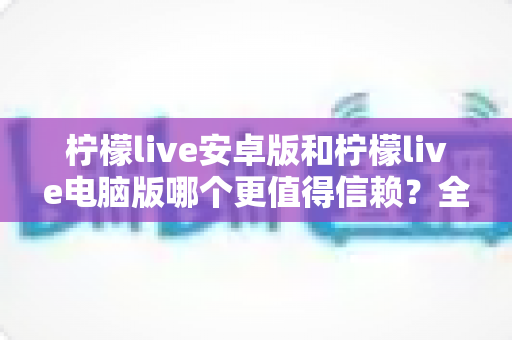 柠檬live安卓版和柠檬live电脑版哪个更值得信赖？全面对比与安全使用指南