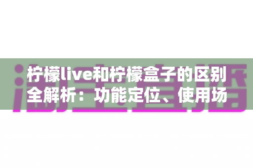 柠檬live和柠檬盒子的区别全解析：功能定位、使用场景与选择指南一文读懂