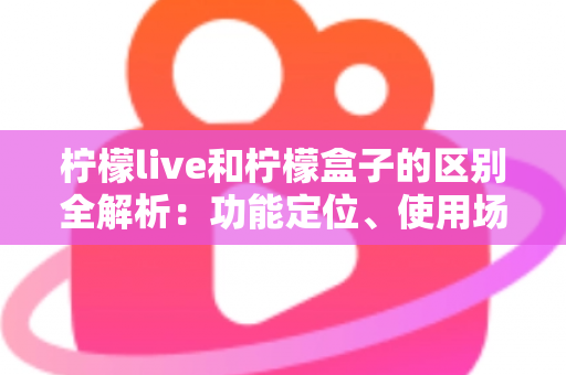 柠檬live和柠檬盒子的区别全解析：功能定位、使用场景与选择指南一文读懂