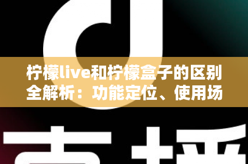 柠檬live和柠檬盒子的区别全解析：功能定位、使用场景与选择指南一文读懂