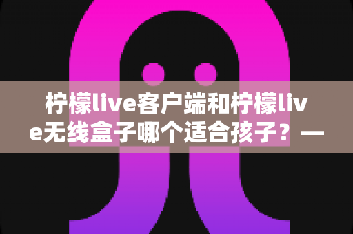 柠檬live客户端和柠檬live无线盒子哪个适合孩子?——家长必看的选购对比与安全使用全指南 柠檬live客户端和柠檬live无线盒子哪个适合孩子?——家长必看的选购对比与安全使用全指南