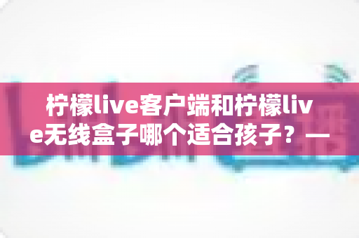柠檬live客户端和柠檬live无线盒子哪个适合孩子?——家长必看的选购对比与安全使用全指南 柠檬live客户端和柠檬live无线盒子哪个适合孩子?——家长必看的选购对比与安全使用全指南