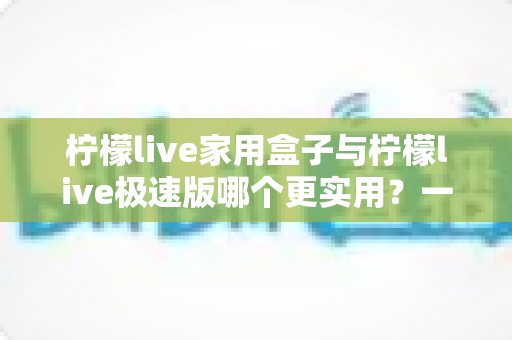 柠檬live家用盒子与柠檬live极速版哪个更实用?一篇看懂的深度对比与选购指南 柠檬live家用盒子与柠檬live极速版哪个更实用?一篇看懂的深度对比与选购指南