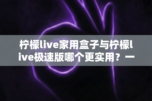 柠檬live家用盒子与柠檬live极速版哪个更实用?一篇看懂的深度对比与选购指南 柠檬live家用盒子与柠檬live极速版哪个更实用?一篇看懂的深度对比与选购指南