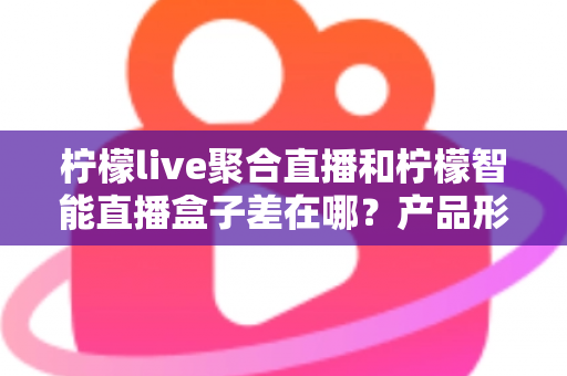 柠檬live聚合直播和柠檬智能直播盒子差在哪？产品形态、功能体验与选购指南全解析