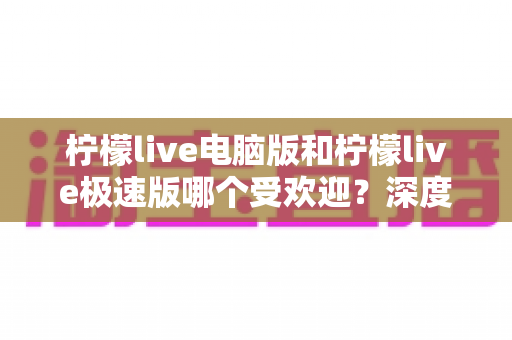 柠檬live电脑版和柠檬live极速版哪个受欢迎?深度对比分析与选择指南 柠檬live电脑版和柠檬live极速版哪个受欢迎?深度对比分析与选择指南