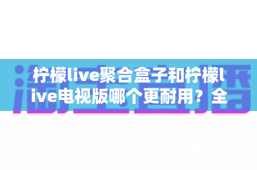 柠檬live聚合盒子和柠檬live电视版哪个更耐用?全面对比解析,帮你选出更长久靠谱的观影方案 柠檬live聚合盒子和柠檬live电视版哪个更耐用?全面对比解析,帮你选出更长久靠谱的观影方案