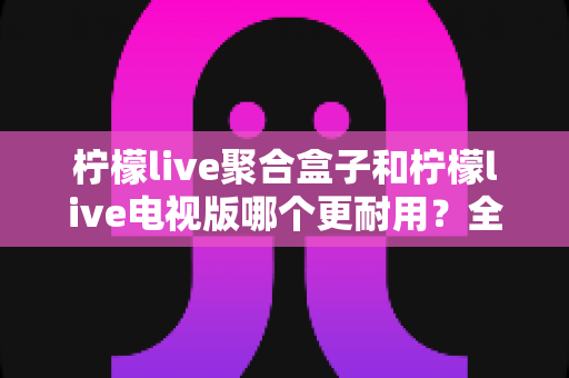 柠檬live聚合盒子和柠檬live电视版哪个更耐用?全面对比解析,帮你选出更长久靠谱的观影方案 柠檬live聚合盒子和柠檬live电视版哪个更耐用?全面对比解析,帮你选出更长久靠谱的观影方案