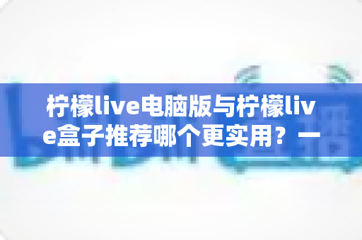 柠檬live电脑版与柠檬live盒子推荐哪个更实用?一篇讲透的对比选购指南 柠檬live电脑版与柠檬live盒子推荐哪个更实用?一篇讲透的对比选购指南
